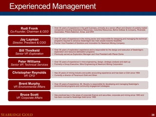 Experienced Management
Rudi Fronk

• Over 30 years of experience in the gold business, primarily as a senior officer and director of publicly traded
companies including Greenstone Resources, Columbia Resources, Behre Dolbear & Company, Riverside
Associates, Phibro-Salomon, Amax, and DRX

Jay Layman

• Over 30 years of experience in the mining sector and responsible for designing and managing the technical
programs required to advance Seabridge's two main assets towards feasibility
• Former Vice President of Solutions and Innovation for Newmont Mining Company

Co-Founder, Chairman & CEO

Director, President & COO

Bill Threlkeld

Senior VP, Exploration

Peter Williams

Senior VP, Technical Services

Christopher Reynolds
VP, CFO

Brent Murphy

VP, Environmental Affairs

Bruce Scott

VP, Corporate Affairs

SEABRIDGE GOLD

• Over 30 years of exploration experience and is responsible for the design and execution of Seabridge’s
exploration and resource delineation programs
• Previously served as Exploration Manager and Vice President with Placer Dome

• Over 30 years of experience in mine engineering, design, strategic analysis and start-up
• Formerly a Group Executive, Mine Engineering at Newmont Mining Corporation

• Has 20 years of mining industry and public accounting experience and has been a CGA since 1994
• Currently a director of Paramount Gold and Silver

• Over 25 years of experience, Mr. Murphy is responsible for developing and managing Seabridge's
environmental programs and community engagement strategies

• Has practiced law in the areas of corporate finance and securities, corporate and mining since 1993 and
has been counsel to Seabridge Gold since 1999

38

 