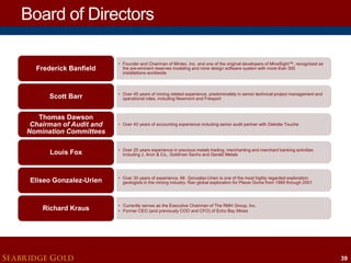Board of Directors
Frederick Banfield

• Founder and Chairman of Mintec, Inc. and one of the original developers of MineSight™, recognized as
the pre-eminent reserves modeling and mine design software system with more than 300
installations worldwide

Scott Barr

• Over 45 years of mining related experience, predominately in senior technical project management and
operational roles, including Newmont and Freeport

Thomas Dawson
Chairman of Audit and
Nomination Committees

• Over 40 years of accounting experience including senior audit partner with Deloitte Touche

Louis Fox

• Over 25 years experience in precious metals trading, merchanting and merchant banking activities
including J. Aron & Co,, Goldman Sachs and Gerald Metals

Eliseo Gonzalez-Urien

• Over 30 years of experience, Mr. Gonzalez-Urien is one of the most highly regarded exploration
geologists in the mining industry. Ran global exploration for Placer Dome from 1989 through 2001

Richard Kraus

SEABRIDGE GOLD

• Currently serves as the Executive Chairman of The RMH Group, Inc.
• Former CEO (and previously COO and CFO) of Echo Bay Mines

39

 