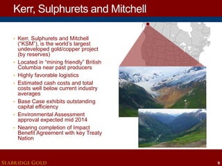 Kerr, Sulphurets and Mitchell
• Kerr, Sulphurets and Mitchell

•

•
•

•
•
•

(“KSM”), is the world’s largest
undeveloped gold/copper project
(by reserves)
Located in “mining friendly” British
Columbia near past producers
Highly favorable logistics
Estimated cash costs and total
costs well below current industry
averages
Base Case exhibits outstanding
capital efficiency
Environmental Assessment
approval expected mid 2014
Nearing completion of Impact
Benefit Agreement with key Treaty
Nation

SEABRIDGE GOLD

9

 