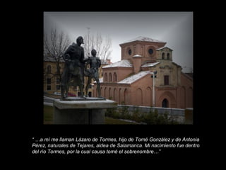 “ …a mí me llaman Lázaro de Tormes, hijo de Tomé González y de Antonia
Pérez, naturales de Tejares, aldea de Salamanca. Mi nacimiento fue dentro
del río Tormes, por la cual causa tomé el sobrenombre…”

 