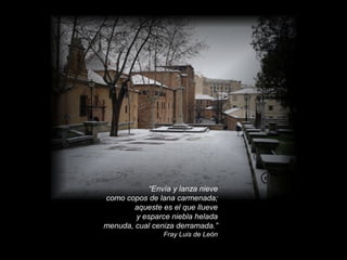 “Envía y lanza nieve
como copos de lana carmenada;
aqueste es el que llueve
y esparce niebla helada
menuda, cual ceniza derramada.”
Fray Luis de León

 