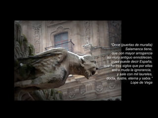 “Once (puertas de muralla)
Salamanca tiene,
que con mayor arrogancia
su muro antiguo ennoblecen,
pues puede decir España,
que ha tres siglos que por ellas
entra muda la ignorancia,
y sale con mil laureles,
docta, ilustre, eterna y sabia.”
Lope de Vega

 