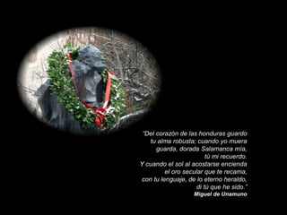 “Del corazón de las honduras guardo
tu alma robusta; cuando yo muera
guarda, dorada Salamanca mía,
tú mi recuerdo.
Y cuando el sol al acostarse encienda
el oro secular que te recama,
con tu lenguaje, de lo eterno heraldo,
di tú que he sido.”
Miguel de Unamuno

 