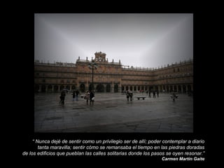 “ Nunca dejé de sentir como un privilegio ser de allí; poder contemplar a diario
tanta maravilla; sentir cómo se remansaba el tiempo en las piedras doradas
de los edificios que pueblan las calles solitarias donde los pasos se oyen resonar.”
Carmen Martín Gaite

 