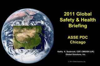 2011 Global
  Safety & Health
     Briefing

         ASSE PDC
          Chicago

Kathy A. Seabrook, CSP, CMIOSH (UK)
        Global Solutions, Inc.


          © 2011 Global Solutions, Inc.
 