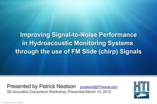 Improving Signal-to-Noise Performance
                         in Hydroacoustic Monitoring Systems
                      through the use of FM Slide (chirp) Signals




        Presented by Patrick Nealson            pnealson@HTIsonar.com
        SE Acoustics Consortium Workshop, Presented March 14, 2012

© 2012 Hydroacoustic Technology, Inc.
 