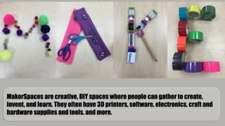 MakerSpaces are creative, DIY spaces where people can gather to create,
invent, and learn. They often have 3D printers, software, electronics, craft and
hardware supplies and tools, and more.
 