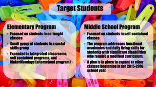 Elementary Program
• Focused on students in co-taught
classes
• Small group of students in a social
skills group
• Expanded to integrated classrooms,
self contained programs, and
MakerMondays (afterschool program)
Target Students
Middle School Program
• Focused on students in self-contained
classes
• The program addresses functional
academics and daily living skills for
students with significant disabilities
who require a modified curriculum.
• A plan is in place to expand to other
classes beginning in the 2015-2016
school year.
 