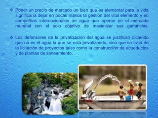      Los países más ricos se están preparando, pero no lo hacen racionando o usando tecnologías que aumenten las reservas, sino en la privatización del agua, principal discusión que se desarrolló en los dos encuentros.    Quienes se oponen advierten que el interés por comercializar el agua es enorme (algunos ya lo llaman el oro azul), denuncian también la intención de terminar con la noción de que el agua es un derecho y una obligación estatal proveerlo.