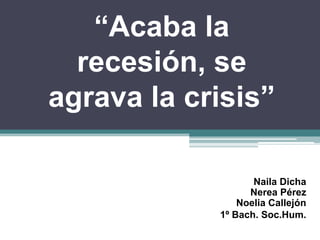 “Acaba la recesión, se agrava la crisis” Naila DichaNerea PérezNoelia Callejón 1º Bach. Soc.Hum. 