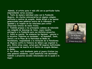 Además, el artista quiso ir más allá con su particular lucha emprendiendo varias acciones: 1. Tanto de manera individual como con la Fundación Mujeres, dio charlas-miniconciertos en algunos colegios, institutos y centros de acogida, donde dirigió a las nuevas generaciones unas palabras acerca de la tolerancia, la igualdad y el respeto en las relaciones para evitar situaciones futuras de malos tratos. 2. También propuso a las principales cadenas de televisión una campaña de descarga de tonos, cuyos royaltis entregaría a la Fundación para sus distintos proyectos. 3. Cantó su canción 'Se acabaron las lágrimas' -gracias a la iniciativa 'Palestina en navidades'- en Ramallah, Jenin, Jericó y en la Plaza de la Natividad en Belén en Nochebuena, respondiendo a la invitación de la Plataforma de Mujeres contra la Violencia de Género que organizó la gira. Entre otras cosas, actuó para 50 mujeres maltratadas y amenazadas de muerte en el Centro de acogida Mehwar, en Belén. 4. Por último, está diseñando junto al joyero Cristian Lay unas pulseras solidarias, cuyos beneficios irán destinados también a proyectos sociales relacionados con la ayuda a la mujer. 