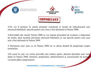 eeagrantsmediu.ro | www.eeagrants.org | www.acmi.ro
Nu vor fi permise în zonele protejate construcţii şi lucrări de infrastructură care
afectează habitatele/ speciile pentru care zona a fost declarată sit Natura 2000.
Activităţile din siturile Natura 2000 se vor supune procedurii de evaluare a impactului
de mediu, dacă lucrările prevăzute afectează habitatele şi/ sau speciile pentru care acea
arie a fost declarată sit Natura 2000
 Declararea unei zone ca sit Natura 2000 nu va afecta dreptul de proprietate asupra
terenurilor;
În cazul în care vor exista activităţi care trebuie oprite, datorită declarării unei zone
drept sit Natura 2000, fermierii, proprietarii, administratorii şi concesionarii de terenuri
vor primi plăţi compensatorii.
 