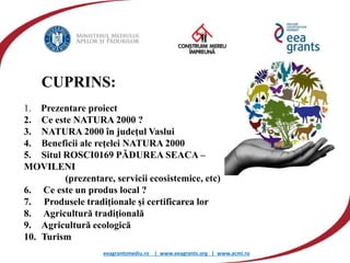 eeagrantsmediu.ro | www.eeagrants.org | www.acmi.ro
1. Prezentare proiect
2. Ce este NATURA 2000 ?
3. NATURA 2000 în judeţul Vaslui
4. Beneficii ale reţelei NATURA 2000
5. Situl ROSCI0169 PĂDUREA SEACA –
MOVILENI
(prezentare, servicii ecosistemice, etc)
6. Ce este un produs local ?
7. Produsele tradiţionale şi certificarea lor
8. Agricultură tradiţională
9. Agricultură ecologică
10. Turism
CUPRINS:
 