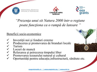 eeagrantsmediu.ro | www.eeagrants.org | www.acmi.ro
Beneficii socio-economice
 Investiţii noi şi fonduri externe
 Producerea şi promovarea de branduri locale
 Turism
 Locuri de muncă
 Relaxarea şi petrecerea timpului liber
 Promovarea tezaurului natural şi cultural
 Oportunităţi pentru educaţie,infrastructură, sănătate etc.
“Prezenţa unui sit Natura 2000 într-o regiune
poate funcţiona ca o rampă de lansare ”
 