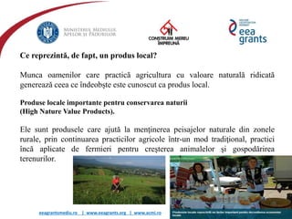 eeagrantsmediu.ro | www.eeagrants.org | www.acmi.ro
Ce reprezintă, de fapt, un produs local?
Munca oamenilor care practică agricultura cu valoare naturală ridicată
generează ceea ce îndeobște este cunoscut ca produs local.
Produse locale importante pentru conservarea naturii
(High Nature Value Products).
Ele sunt produsele care ajută la menţinerea peisajelor naturale din zonele
rurale, prin continuarea practicilor agricole într-un mod tradiţional, practici
încă aplicate de fermieri pentru creşterea animalelor şi gospodărirea
terenurilor.
 