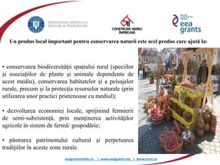 eeagrantsmediu.ro | www.eeagrants.org | www.acmi.ro
• conservarea biodiversităţii spaţiului rural (speciilor
şi asociaţiilor de plante şi animale dependente de
acest mediu), conservarea habitatelor şi a peisajelor
rurale, precum şi la protecţia resurselor naturale (prin
utilizarea unor practici prietenoase cu mediul);
• dezvoltarea economiei locale, sprijinind fermierii
de semi-subzistenţă, prin menţinerea activităţilor
agricole în sistem de fermă/ gospodărie;
• păstrarea patrimonului cultural şi perpetuarea
tradiţiilor în aceste zone rurale.
Un produs local important pentru conservarea naturii este acel produs care ajută la:
 