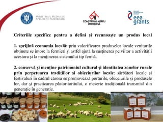 eeagrantsmediu.ro | www.eeagrants.org | www.acmi.ro
Criteriile specifice pentru a defini şi recunoaşte un produs local
1. sprijină economia locală: prin valorificarea produselor locale veniturile
obţinute se întorc la fermieri şi astfel ajută la susţinerea pe viitor a activităţii
acestora şi la menţinerea sistemului tip fermă.
2. conservă şi menţine patrimoniul cultural şi identitatea zonelor rurale
prin perpetuarea tradiţiilor şi obiceiurilor locale: sărbători locale şi
festivaluri în cadrul cărora se promovează porturile, obiceiurile şi produsele
lor, dar şi practicarea păstoritoritului, o meserie tradiţională transmisă din
generaţie în generaţie.
 