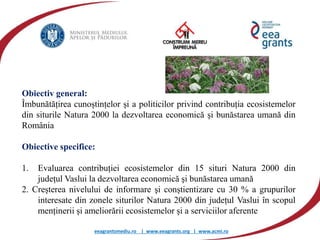 eeagrantsmediu.ro | www.eeagrants.org | www.acmi.ro
Obiectiv general:
Îmbunătățirea cunoștințelor și a politicilor privind contribuția ecosistemelor
din siturile Natura 2000 la dezvoltarea economică şi bunăstarea umană din
România
Obiective specifice:
1. Evaluarea contribuției ecosistemelor din 15 situri Natura 2000 din
județul Vaslui la dezvoltarea economică şi bunăstarea umană
2. Creșterea nivelului de informare şi conștientizare cu 30 % a grupurilor
interesate din zonele siturilor Natura 2000 din județul Vaslui în scopul
menținerii și ameliorării ecosistemelor și a serviciilor aferente
 