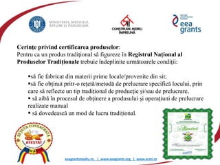 eeagrantsmediu.ro | www.eeagrants.org | www.acmi.ro
Cerinţe privind certificarea produselor:
Pentru ca un produs tradiţional să figureze în Registrul Național al
Produselor Tradiționale trebuie îndeplinite următoarele condiții:
să fie fabricat din materii prime locale/provenite din sit;
să fie obținut pritr-o reţetă/metodă de prelucrare specifică locului, prin
care să reflecte un tip tradiţional de producţie şi/sau de prelucrare,
 să aibă în procesul de obţinere a produsului şi operaţiuni de prelucrare
realizate manual
 să dovedească un mod de lucru tradiţional.
 