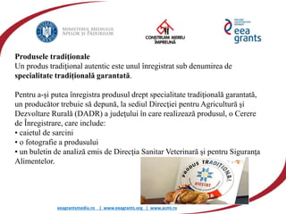 eeagrantsmediu.ro | www.eeagrants.org | www.acmi.ro
Produsele tradiţionale
Un produs tradiţional autentic este unul înregistrat sub denumirea de
specialitate tradițională garantată.
Pentru a-şi putea înregistra produsul drept specialitate tradiţională garantată,
un producător trebuie să depună, la sediul Direcţiei pentru Agricultură şi
Dezvoltare Rurală (DADR) a judeţului în care realizează produsul, o Cerere
de Înregistrare, care include:
• caietul de sarcini
• o fotografie a produsului
• un buletin de analiză emis de Direcţia Sanitar Veterinară şi pentru Siguranţa
Alimentelor.
 