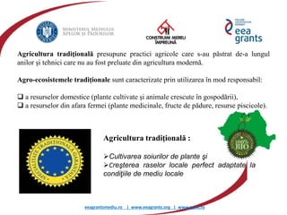 eeagrantsmediu.ro | www.eeagrants.org | www.acmi.ro
Agricultura tradiţională presupune practici agricole care s-au păstrat de-a lungul
anilor şi tehnici care nu au fost preluate din agricultura modernă.
Agro-ecosistemele tradiţionale sunt caracterizate prin utilizarea în mod responsabil:
 a resurselor domestice (plante cultivate şi animale crescute în gospodării),
 a resurselor din afara fermei (plante medicinale, fructe de pădure, resurse piscicole).
Agricultura tradiţională :
Cultivarea soiurilor de plante şi
Creşterea raselor locale perfect adaptate la
condiţiile de mediu locale
 