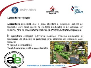 eeagrantsmediu.ro | www.eeagrants.org | www.acmi.ro
Agricultura ecologică
Agricultura ecologică este o nouă abordare a sistemului agricol de
producţie, care pune accent pe calitatea produselor şi pe valoarea lor
nutritivă, fără ca procesul de producţie să afecteze mediul înconjurător.
În agricultura ecologică cultivarea plantelor, creşterea animalelor şi
producerea de alimente se realizează prin utilizarea de tehnologii care
respectă:
 mediul înconjurător şi
ciclul natural de viaţă al ecosistemelor.
 