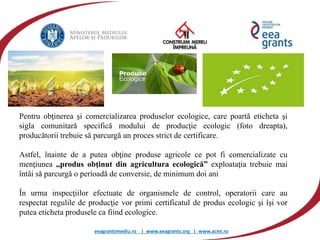 eeagrantsmediu.ro | www.eeagrants.org | www.acmi.ro
Produsele ecologice
Pentru obţinerea şi comercializarea produselor ecologice, care poartă eticheta şi
sigla comunitară specifică modului de producţie ecologic (foto dreapta),
producătorii trebuie să parcurgă un proces strict de certificare.
Astfel, înainte de a putea obţine produse agricole ce pot fi comercializate cu
menţiunea ,,produs obţinut din agricultura ecologică” exploataţia trebuie mai
întâi să parcurgă o perioadă de conversie, de minimum doi ani
În urma inspecţiilor efectuate de organismele de control, operatorii care au
respectat regulile de producţie vor primi certificatul de produs ecologic şi îşi vor
putea eticheta produsele ca fiind ecologice.
 
