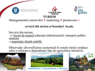 eeagrantsmediu.ro | www.eeagrants.org | www.acmi.ro
TURISM
Managementul conservării + marketing + promovare =
servicii din turism şi branduri locale.
Servicii din turism:
 locuri de muncă-educaţie-infrastructură- transport public-
sănătate
populaţie tânără stabilă.
Observaţie: diversificarea economică în zonele rurale conduce
către o relaxare a dependenţei faţa de agricultura intensivă.
 