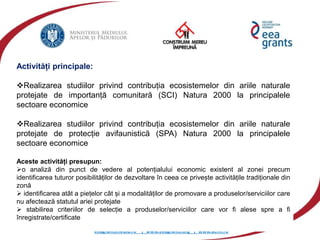 eeagrantsmediu.ro | www.eeagrants.org | www.acmi.ro
Activități principale:
Realizarea studiilor privind contribuția ecosistemelor din ariile naturale
protejate de importanță comunitară (SCI) Natura 2000 la principalele
sectoare economice
Realizarea studiilor privind contribuția ecosistemelor din ariile naturale
protejate de protecție avifaunistică (SPA) Natura 2000 la principalele
sectoare economice
Aceste activități presupun:
o analiză din punct de vedere al potențialului economic existent al zonei precum
identificarea tuturor posibilităților de dezvoltare în ceea ce privește activitățile tradiționale din
zonă
 identificarea atât a piețelor cât și a modalităților de promovare a produselor/serviciilor care
nu afectează statutul ariei protejate
 stabilirea criteriilor de selecție a produselor/serviciilor care vor fi alese spre a fi
înregistrate/certificate
 