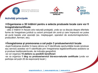 eeagrantsmediu.ro | www.eeagrants.org | www.acmi.ro
Activități principale
Organizarea a 30 întâlniri pentru a selecta produsele locale care vor fi
înregistrate/certificate
- câte 2 întâlniri în fiecare arie naturală protejată, unde se va discuta despre diferitele
forme de înregistrare juridică cu actorii principali din zonă și care împreună vor putea
să pună bazele unei asociații (ex. meșteșugari, operatori de ecoturism/agroturism,
producători, fermieri, etc).
Înregistrarea și promovarea a cel puțin 3 produse/servicii locale
-după finalizarea studiilor în baza cărora vor fi identificate oportunitățile locale (produse
sau servicii) acestea vor fi valorificate prin înregistrarea legală/certificarea acestora ca
și produse tradiționale/locale, de indicație geografică.
-se vor organiza 15 ateliere cu posibilii beneficiari
-se va organiza 1 târg cu produse/servicii bio-eco-naturale certificate (unde vor
participa cel puțin 20 de exponzanți locali )
 