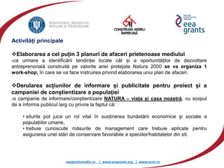 eeagrantsmediu.ro | www.eeagrants.org | www.acmi.ro
Activități principale
Elaborarea a cel puțin 3 planuri de afaceri prietenoase mediului
-ca urmare a identificării tendinței locale cât și a oportunităților de dezvoltare
antreprenorială construită pe valorile ariei protejate Natura 2000 se va organiza 1
work-shop, în care se va face instruirea privind elaborarea unui plan de afaceri.
Derularea acțiunilor de informare și publicitate pentru proiect și a
campaniei de conștientizare a populației
-o campanie de informare/conștientizare NATURA – viața și casa noastră, cu scopul
de a informa publicul larg cu privire la faptul că:
• siturile pot juca un rol vital în susținerea bunăstării economice şi sociale a
populațiilor umane,
• trebuie cunoscute măsurile de management care trebuie aplicate pentru
asigurarea unei stări de conservare favorabile a speciilor/habitatelor din sit.
 