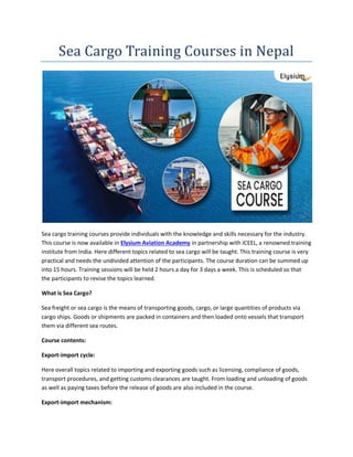 Sea Cargo Training Courses in Nepal
Sea cargo training courses provide individuals with the knowledge and skills necessary for the industry.
This course is now available in Elysium Aviation Academy in partnership with ICEEL, a renowned training
institute from India. Here different topics related to sea cargo will be taught. This training course is very
practical and needs the undivided attention of the participants. The course duration can be summed up
into 15 hours. Training sessions will be held 2 hours a day for 3 days a week. This is scheduled so that
the participants to revise the topics learned.
What is Sea Cargo?
Sea freight or sea cargo is the means of transporting goods, cargo, or large quantities of products via
cargo ships. Goods or shipments are packed in containers and then loaded onto vessels that transport
them via different sea routes.
Course contents:
Export-import cycle:
Here overall topics related to importing and exporting goods such as licensing, compliance of goods,
transport procedures, and getting customs clearances are taught. From loading and unloading of goods
as well as paying taxes before the release of goods are also included in the course.
Export-import mechanism:
 