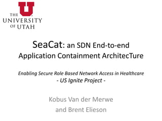 SeaCat: an SDN End-to-end
Application Containment ArchitecTure
Enabling Secure Role Based Network Access in Healthcare
- US Ignite Project -
Kobus Van der Merwe
and Brent Elieson
 