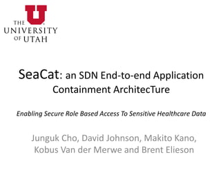 SeaCat: an SDN End-to-end Application
Containment ArchitecTure
Enabling Secure Role Based Access To Sensitive Healthcare Data
Junguk Cho, David Johnson, Makito Kano,
Kobus Van der Merwe and Brent Elieson
 