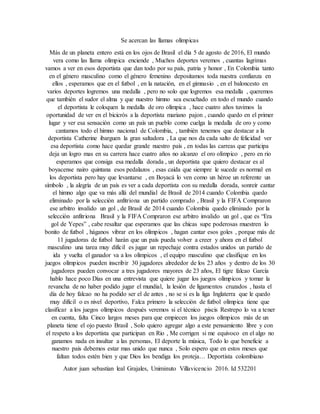 Se acercan las llamas olímpicas
Más de un planeta entero está en los ojos de Brasil el día 5 de agosto de 2016, El mundo
vera como las llama olímpica enciende , Muchos deportes veremos , cuantas lagrimas
vamos a ver en esos deportista que dan todo por su país, patria y honor , En Colombia tanto
en el género masculino como el género femenino depositamos toda nuestra confianza en
ellos , esperamos que en el futbol , en la natación, en el gimnasio , en el baloncesto en
varios deportes logremos una medalla , pero no solo que logremos esa medalla , queremos
que también el sudor el alma y que nuestro himno sea escuchado en todo el mundo cuando
el deportista le coloquen la medalla de oro olímpica , hace cuatro años tuvimos la
oportunidad de ver en el bicicrós a la deportista mariano pajon , cuando quedo en el primer
lugar y ver esa sensación como un país un pueblo como cuelga la medalla de oro y como
cantamos todo el himno nacional de Colombia, , también tenemos que destacar a la
deportista Catherine ibarguen la gran saltadora , La que nos da cada salto de felicidad ver
esa deportista como hace quedar grande nuestro país , en todas las carreas que participa
deja un logro mas en su carrera hace cuatro años no alcanzo el oro olímpico , pero en rio
esperamos que consiga esa medalla dorada , un deportista que quiero destacar es al
boyacense nairo quintana esos pedalazos , esas caída que siempre le sucede es normal en
los deportista pero hay que levantarse , en Boyacá lo ven como un héroe un referente un
símbolo , la alegría de un país es ver a cada deportista con su medalla dorada, sonreír cantar
el himno algo que va más allá del mundial de Brasil de 2014 cuando Colombia quedo
eliminado por la selección anfitriona un partido comprado , Brasil y la FIFA Compraron
ese arbitro invalido un gol , de Brasil de 2014 cuando Colombia quedo eliminado por la
selección anfitriona Brasil y la FIFA Compraron ese arbitro invalido un gol , que es “Era
gol de Yepes” , cabe resaltar que esperamos que las chicas supe poderosas muestren lo
bonito de futbol , háganos vibrar en los olímpicos , hagan cantar esos goles , porque más de
11 jugadoras de futbol harán que un país pueda volver a creer y ahora en el futbol
masculino una tarea muy difícil es jugar un repechaje contra estados unidos un partido de
ida y vuelta el ganador va a los olímpicos , el equipo masculino que clasifique en los
juegos olímpicos pueden inscribir 30 jugadores alrededor de los 23 años y dentro de los 30
jugadores pueden convocar a tres jugadores mayores de 23 años, El tigre falcao García
hablo hace poco Días en una entrevista que quiere jugar los juegos olímpicos y tomar la
revancha de no haber podido jugar el mundial, la lesión de ligamentos cruzados , hasta el
día de hoy falcao no ha podido ser el de antes , no se si es la liga Inglaterra que le quedo
muy difícil o es nivel deportivo, Falca primero la selección de futbol olímpica tiene que
clasificar a los juegos olímpicos después veremos si el técnico piscis Restrepo lo va a tener
en cuenta, falta Cinco largos meses para que empiecen los juegos olímpicos más de un
planeta tiene el ojo puesto Brasil , Solo quiero agregar algo a este pensamiento libre y con
el respeto a los deportista que participan en Rio , Me corrigen si me equivoco en el algo no
ganamos nada en insultar a las personas, El deporte la música, Todo lo que beneficie a
nuestro país debemos estar mas unido que nunca , Solo espero que en estos meses que
faltan todos estén bien y que Dios los bendiga los proteja… Deportista colombiano
Autor juan sebastian leal Grajales, Uniminuto Villavicencio 2016. Id 532201
 