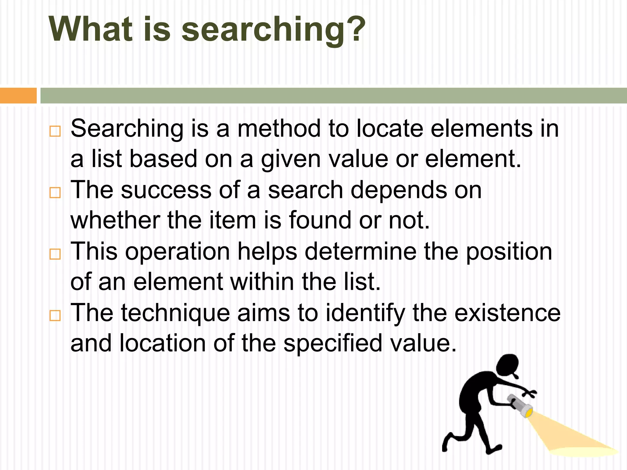 What is searching?
 Searching is a method to locate elements in
a list based on a given value or element.
 The success of a search depends on
whether the item is found or not.
 This operation helps determine the position
of an element within the list.
 The technique aims to identify the existence
and location of the specified value.
 