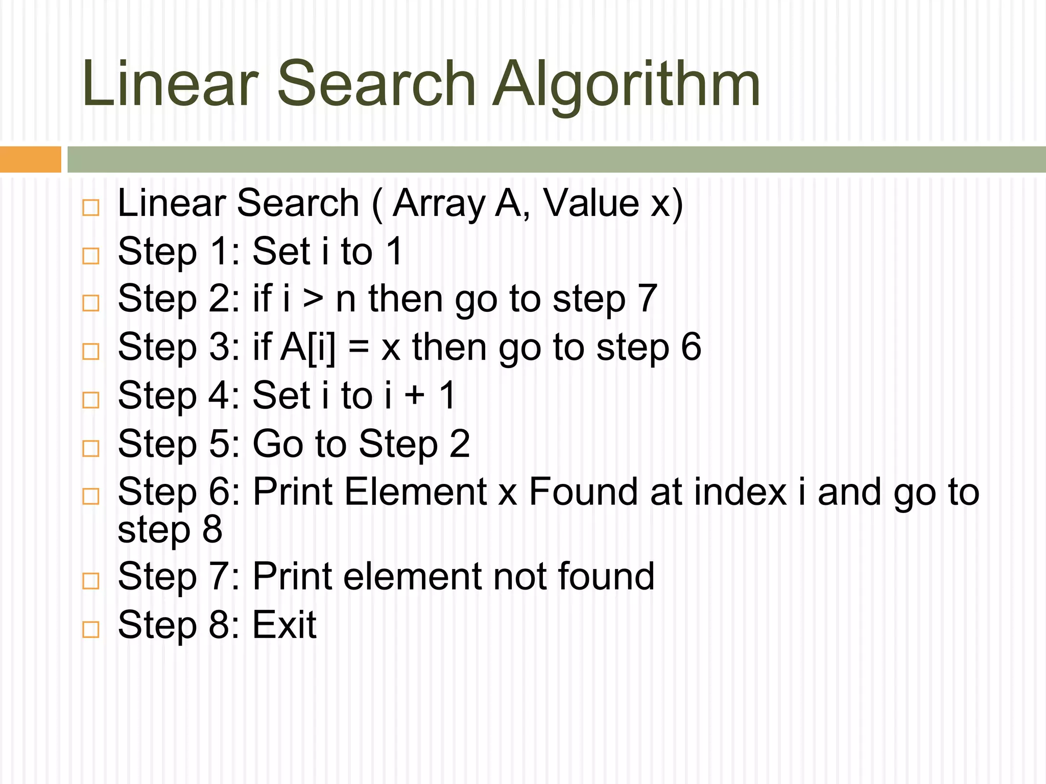 Linear Search Algorithm
 Linear Search ( Array A, Value x)
 Step 1: Set i to 1
 Step 2: if i > n then go to step 7
 Step 3: if A[i] = x then go to step 6
 Step 4: Set i to i + 1
 Step 5: Go to Step 2
 Step 6: Print Element x Found at index i and go to
step 8
 Step 7: Print element not found
 Step 8: Exit
 