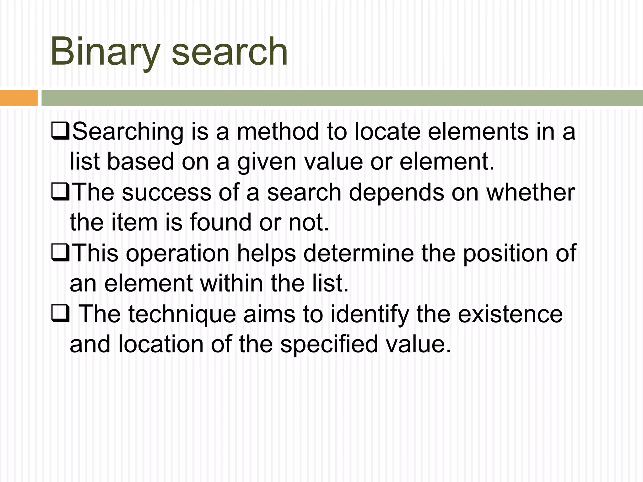 Binary search
Searching is a method to locate elements in a
list based on a given value or element.
The success of a search depends on whether
the item is found or not.
This operation helps determine the position of
an element within the list.
 The technique aims to identify the existence
and location of the specified value.
 