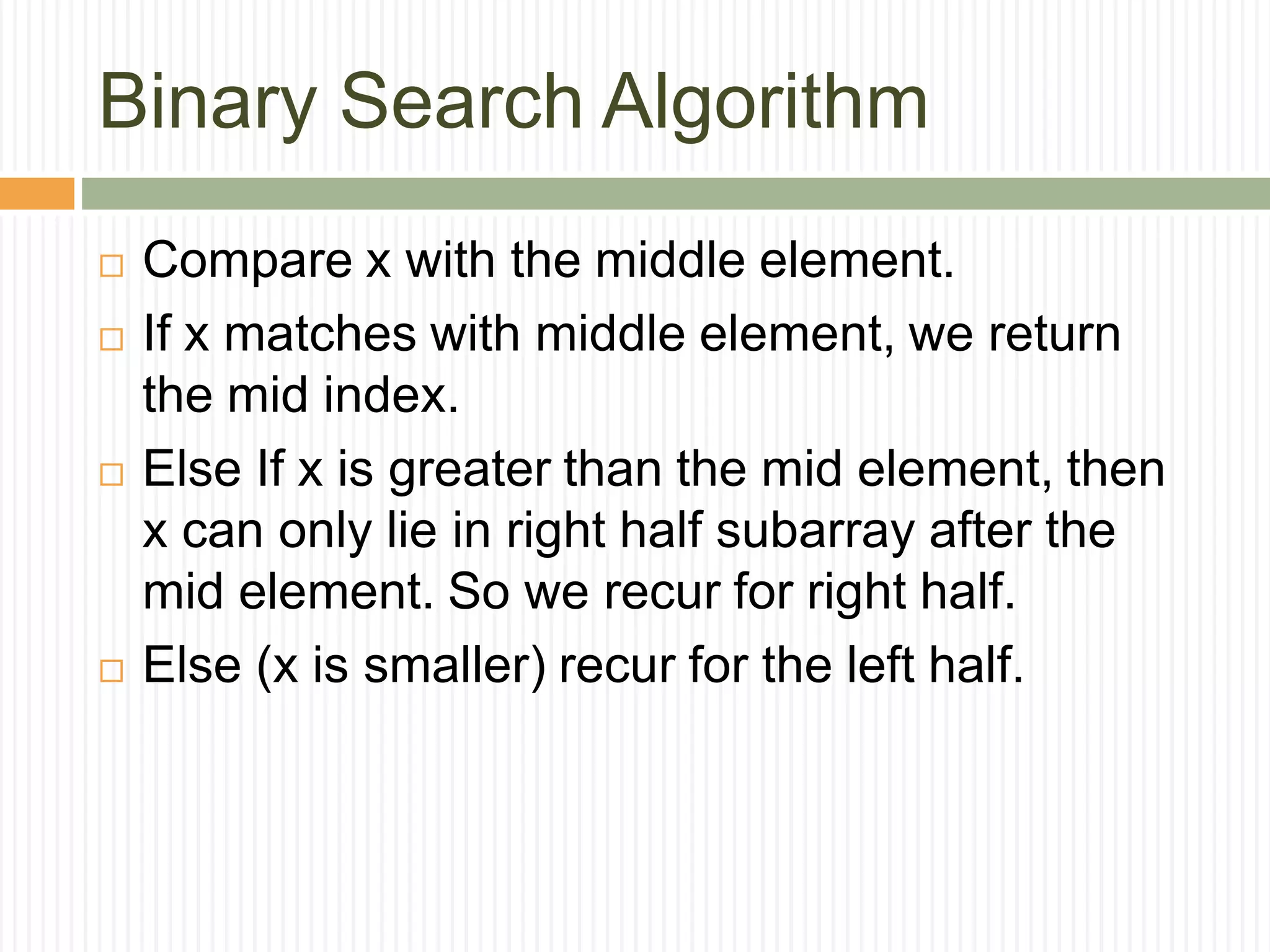 Binary Search Algorithm
 Compare x with the middle element.
 If x matches with middle element, we return
the mid index.
 Else If x is greater than the mid element, then
x can only lie in right half subarray after the
mid element. So we recur for right half.
 Else (x is smaller) recur for the left half.
 