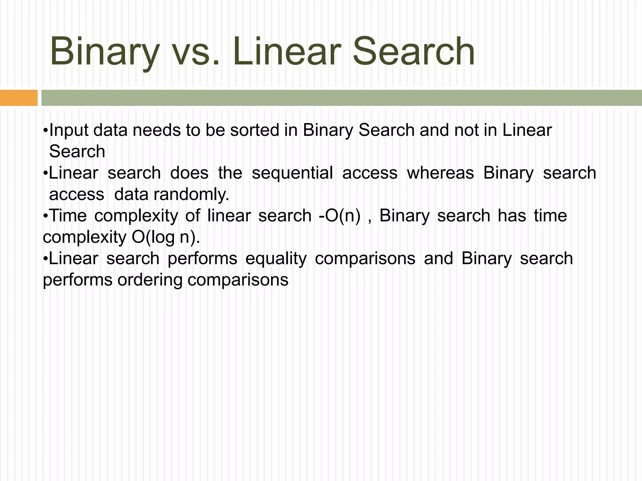 Binary vs. Linear Search
•Input data needs to be sorted in Binary Search and not in Linear
Search
•Linear search does the sequential access whereas Binary search
access data randomly.
•Time complexity of linear search -O(n) , Binary search has time
complexity O(log n).
•Linear search performs equality comparisons and Binary search
performs ordering comparisons
 