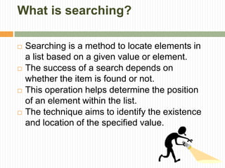 What is searching?
 Searching is a method to locate elements in
a list based on a given value or element.
 The success of a search depends on
whether the item is found or not.
 This operation helps determine the position
of an element within the list.
 The technique aims to identify the existence
and location of the specified value.
 