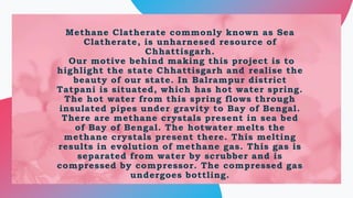 Methane Clatherate commonly known as Sea
Clatherate, is unharnesed resource of
Chhattisgarh.
Our motive behind making this...