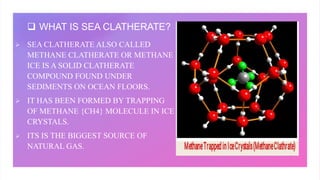  WHAT IS SEA CLATHERATE?
 SEA CLATHERATE ALSO CALLED
METHANE CLATHERATE OR METHANE
ICE IS A SOLID CLATHERATE
COMPOUND FO...