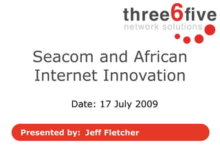 Seacom and African
  Internet Innovation
           Date: 17 July 2009


Presented by: Jeff Fletcher
 