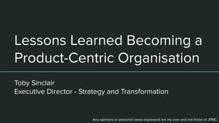 Lessons Learned Becoming a
Product-Centric Organisation
Toby Sinclair
Executive Director - Strategy and Transformation
Any opinions or personal views expressed are my own and not those of JPMC
 
