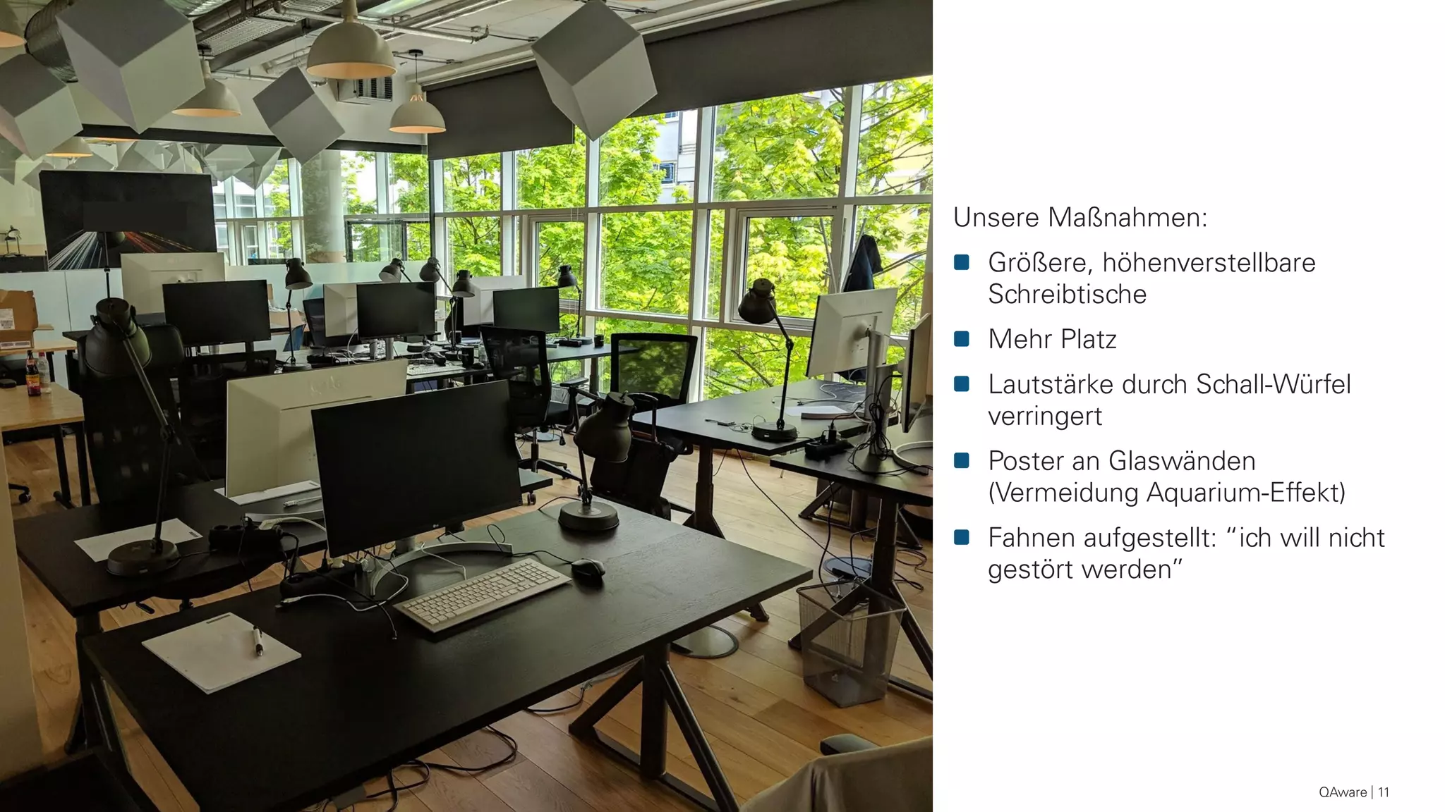 QAware 11
Unsere Maßnahmen:
Größere, höhenverstellbare
Schreibtische
Mehr Platz
Lautstärke durch Schall-Würfel
verringert
Poster an Glaswänden
(Vermeidung Aquarium-Effekt)
Fahnen aufgestellt: “ich will nicht
gestört werden”
 