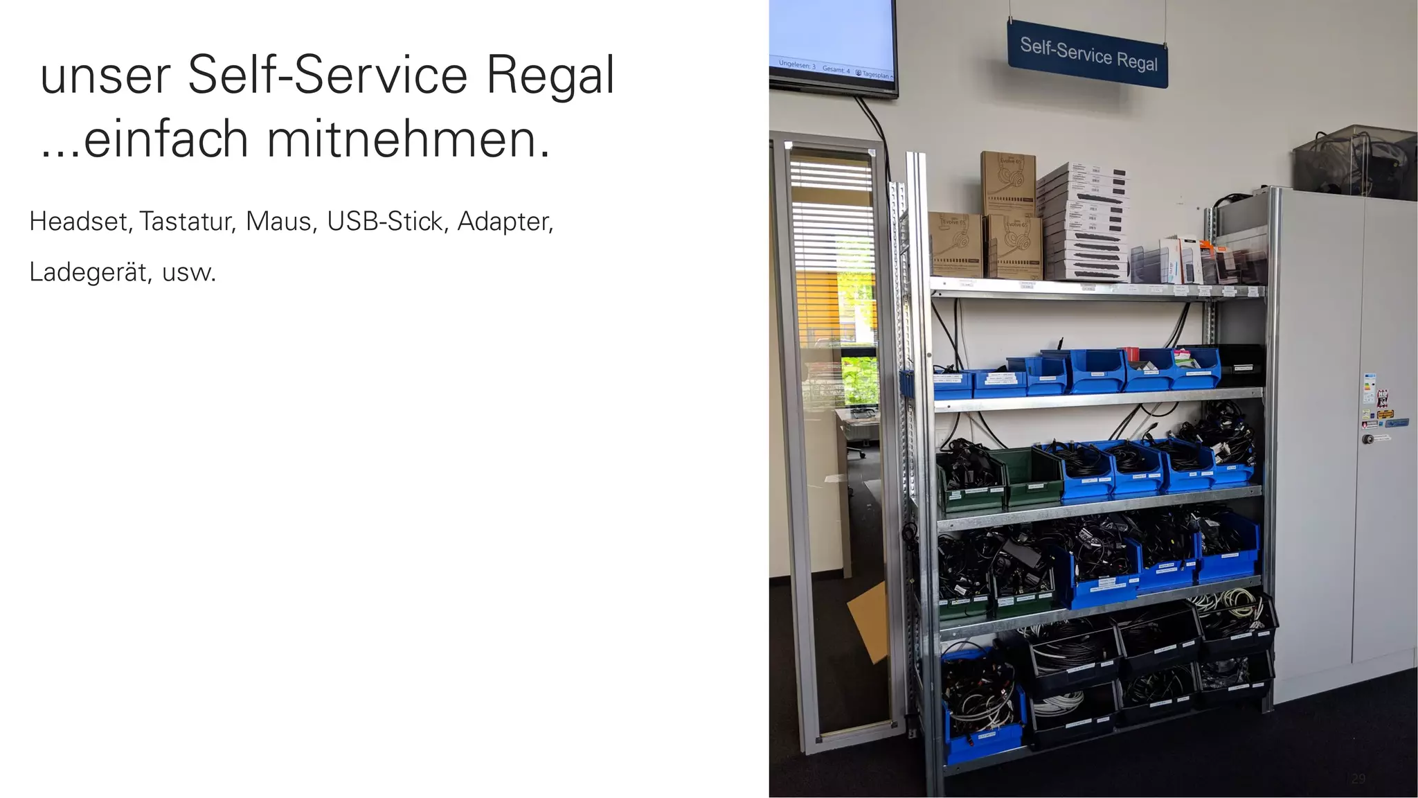 29
Headset, Tastatur, Maus, USB-Stick, Adapter,
Ladegerät, usw.
unser Self-Service Regal
...einfach mitnehmen.
 