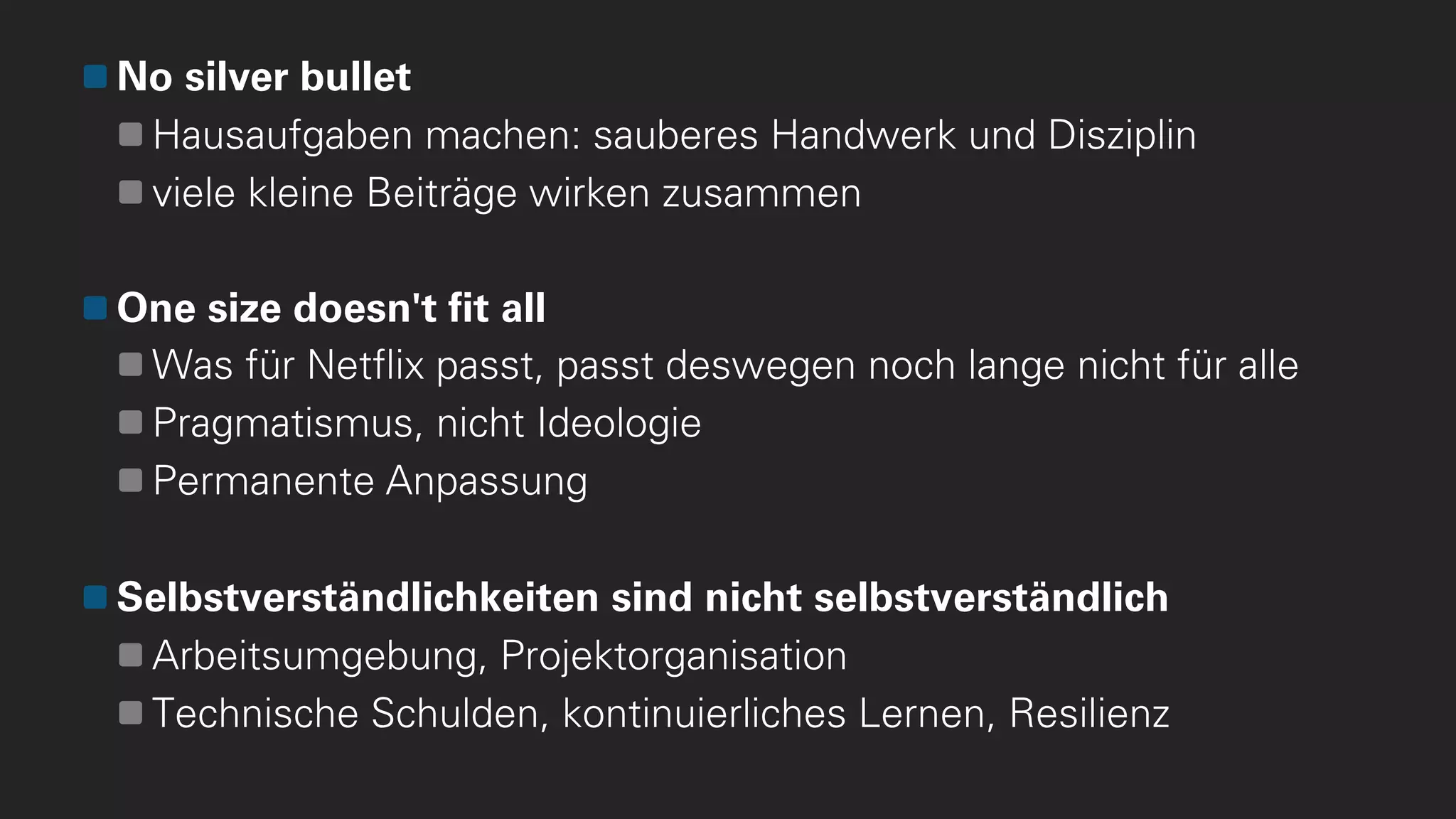 No silver bullet
Hausaufgaben machen: sauberes Handwerk und Disziplin
viele kleine Beiträge wirken zusammen
One size doesn't fit all
Was für Netflix passt, passt deswegen noch lange nicht für alle
Pragmatismus, nicht Ideologie
Permanente Anpassung
Selbstverständlichkeiten sind nicht selbstverständlich
Arbeitsumgebung, Projektorganisation
Technische Schulden, kontinuierliches Lernen, Resilienz
 