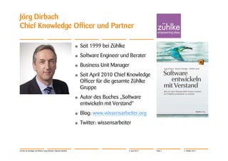 Jörg Dirbach
Chief Knowledge Officer und Partner

                                                                •   Seit 1999 bei Zühlke
                                                                •   Software Engineer und Berater
                                                                •   Business Unit Manager
                                                                •   Seit April 2010 Chief Knowledge
                                                                    Officer für die gesamte Zühlke
                                                                    Gruppe
                                                                •   Autor des Buches „Software
                                                                    entwickeln mit Verstand“
                                                                •   Blog: www.wissensarbeiter.org
                                                                •   Twitter: wissensarbeiter




Lernen ist wichtiger als Wissen | Jörg Dirbach, Manuel Hachem                              4. Juni 2012   Folie 2   © Zühlke 2012
 