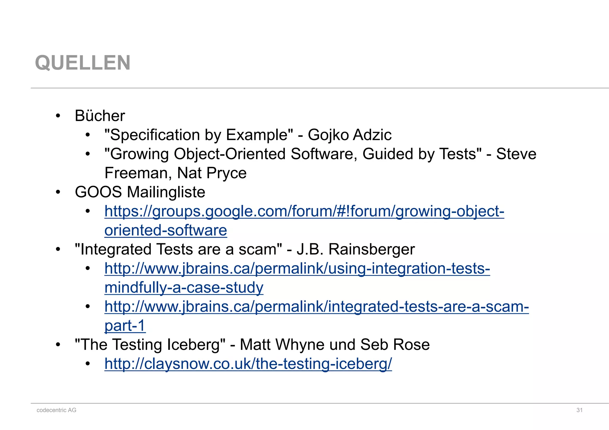 codecentric AG
QUELLEN
• Bücher
• "Specification by Example" - Gojko Adzic
• "Growing Object-Oriented Software, Guided by Tests" - Steve
Freeman, Nat Pryce
• GOOS Mailingliste
• https://groups.google.com/forum/#!forum/growing-object-
oriented-software
• "Integrated Tests are a scam" - J.B. Rainsberger
• http://www.jbrains.ca/permalink/using-integration-tests-
mindfully-a-case-study
• http://www.jbrains.ca/permalink/integrated-tests-are-a-scam-
part-1
• "The Testing Iceberg" - Matt Whyne und Seb Rose
• http://claysnow.co.uk/the-testing-iceberg/
31
 